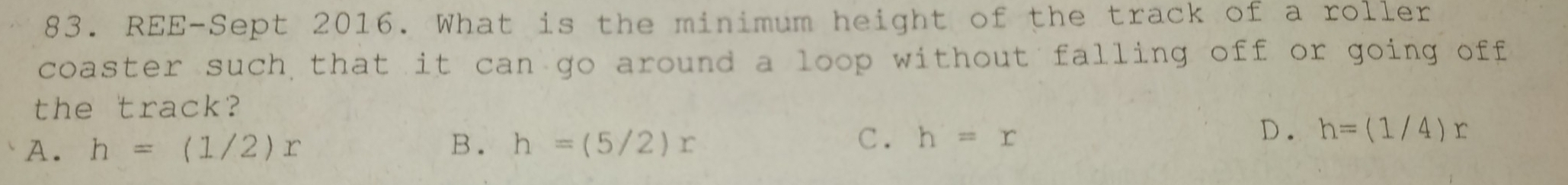 REE-Sept 2016. What is the minimum height of the track of a roller
coaster such that it can go around a loop without falling off or going off
the track?
B.
A. h=(1/2)x h=(5/2)x
C. h=x
D. h=(1/4)r