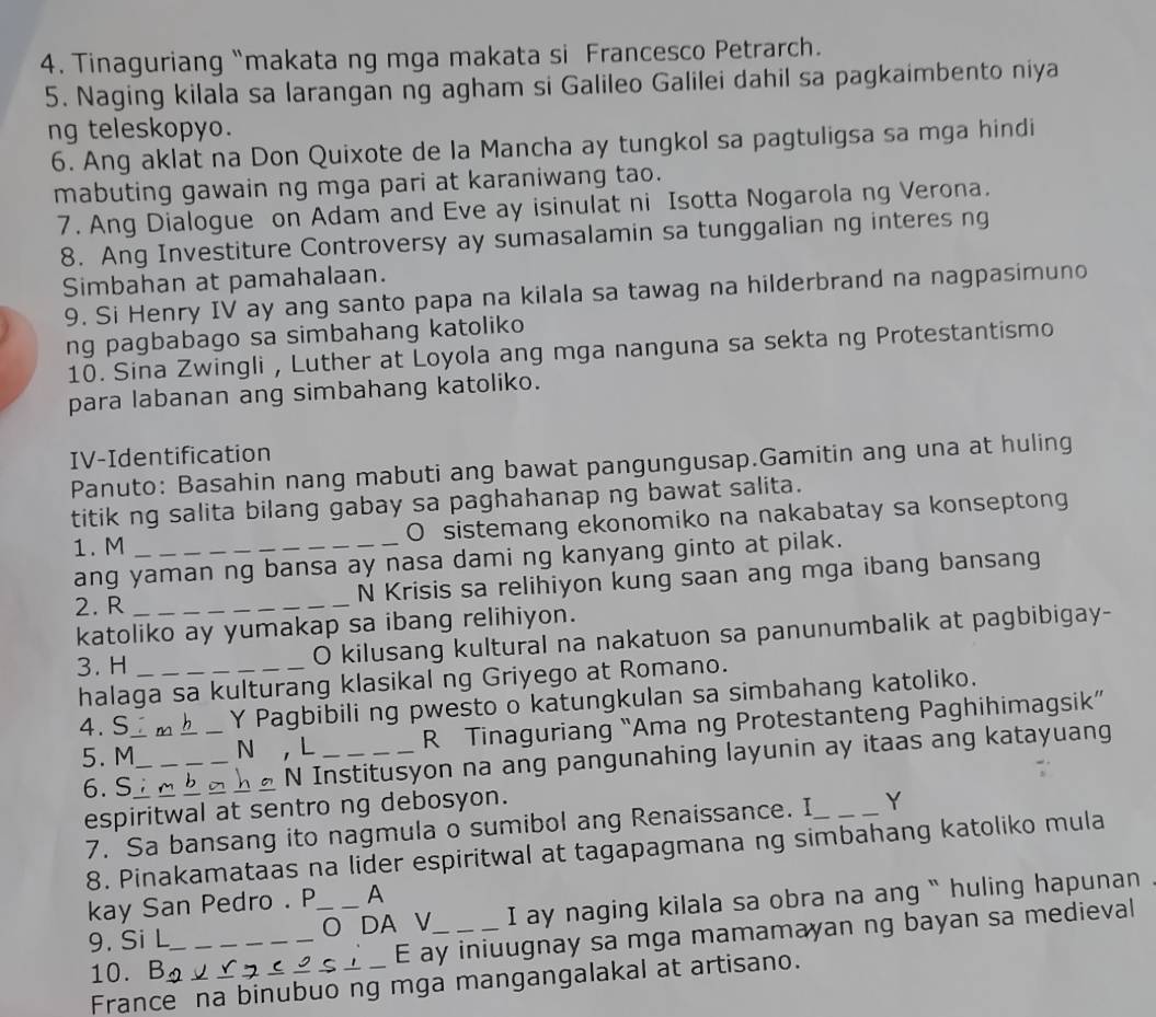 Tinaguriang “makata ng mga makata si Francesco Petrarch.
5. Naging kilala sa larangan ng agham si Galileo Galilei dahil sa pagkaimbento niya
ng teleskopyo.
6. Ang aklat na Don Quixote de la Mancha ay tungkol sa pagtuligsa sa mga hindi
mabuting gawain ng mga pari at karaniwang tao.
7. Ang Dialogue on Adam and Eve ay isinulat ni Isotta Nogarola ng Verona.
8. Ang Investiture Controversy ay sumasalamin sa tunggalian ng interes ng
Simbahan at pamahalaan.
9. Si Henry IV ay ang santo papa na kilala sa tawag na hilderbrand na nagpasimuno
ng pagbabago sa simbahang katoliko
10. Sina Zwingli , Luther at Loyola ang mga nanguna sa sekta ng Protestantismo
para labanan ang simbahang katoliko.
IV-Identification
Panuto: Basahin nang mabuti ang bawat pangungusap.Gamitin ang una at huling
titik ng salita bilang gabay sa paghahanap ng bawat salita.
1. M _O sistemang ekonomiko na nakabatay sa konseptong
ang yaman ng bansa ay nasa dami ng kanyang ginto at pilak.
2. R _N Krisis sa relihiyon kung saan ang mga ibang bansang
katoliko ay yumakap sa ibang relihiyon.
3. H_
O kilusang kultural na nakatuon sa panunumbalik at pagbibigay-
halaga sa kulturang klasikal ng Griyego at Romano.
4. S i m h _Y Pagbibili ng pwesto o katungkulan sa simbahang katoliko.
5. M_ N ， L _R Tinaguriang “Ama ng Protestanteng Paghihimagsik”
6. S____N Institusyon na ang pangunahing layunin ay itaas ang katayuang
espiritwal at sentro ng debosyon.
7. Sa bansang ito nagmula o sumibol ang Renaissance. I _Y
8. Pinakamataas na lider espiritwal at tagapagmana ng simbahang katoliko mula
kay San Pedro . P A
9. Si L_ _O DA V_ I ay naging kilala sa obra na ang “` huling hapunan
10.  B 2v ag_ É ay iniuugnay sa mga mamamayan ng bayan sa medieval
France na binubuo ng mga mangangalakal at artisano.