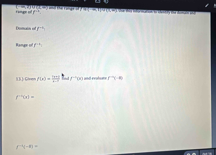 overline (-∈fty ,2)∪ (2,∈fty ) and the range of f is (-∈fty ,1) U (1,∈fty ). Use this information to identify the domain and 
range of f^(-1). 
Domain of f^(-1) : 
Range of f^(-1)
13.) Given f(x)= (7x+2)/x-7  fnd f^(-1)(x) and evaluate f^(-1)(-8)
f^(-1)(x)=
f^(-1)(-8)=