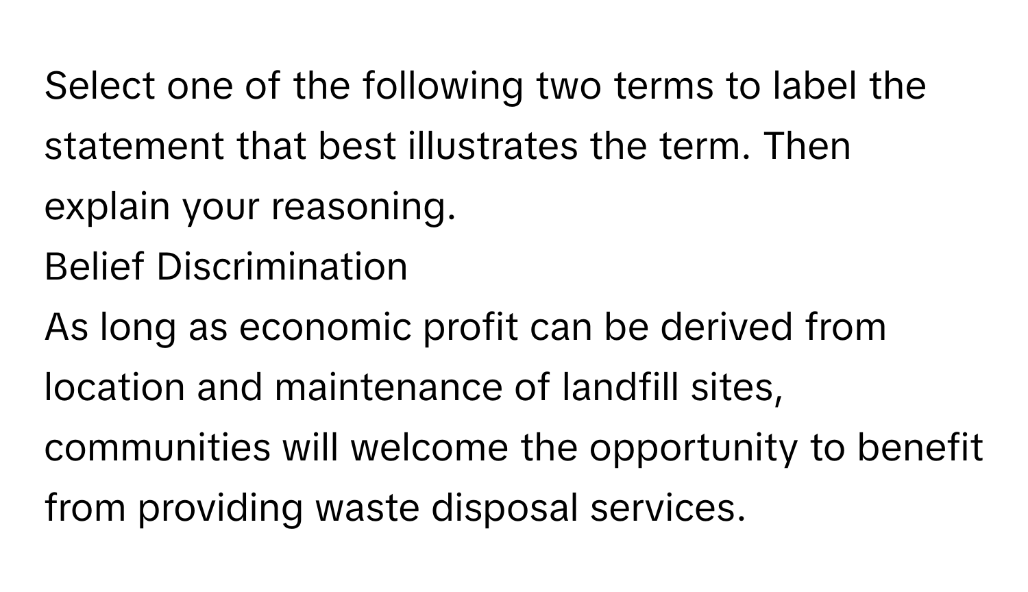 Select one of the following two terms to label the statement that best illustrates the term. Then explain your reasoning. 
Belief Discrimination 
As long as economic profit can be derived from location and maintenance of landfill sites, communities will welcome the opportunity to benefit from providing waste disposal services.