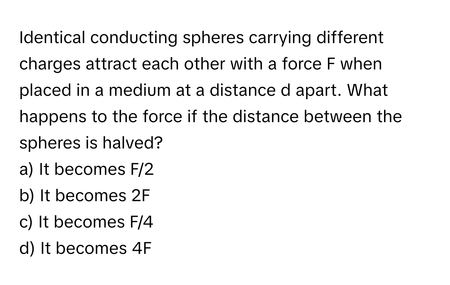 Identical conducting spheres carrying different charges attract each other with a force F when placed in a medium at a distance d apart. What happens to the force if the distance between the spheres is halved?

a) It becomes F/2
b) It becomes 2F
c) It becomes F/4
d) It becomes 4F