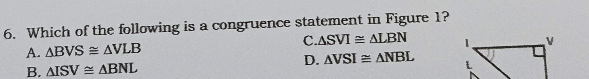 Which of the following is a congruence statement in Figure 1?
C. △ SVI≌ △ LBN
A. △ BVS≌ △ VLB
D. △ VSI≌ △ NBL
B. △ ISV≌ △ BNL