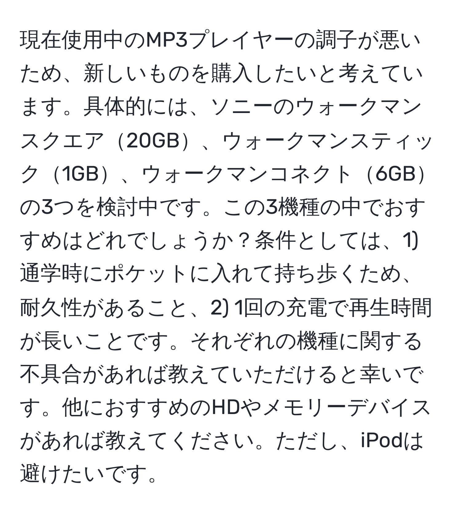 現在使用中のMP3プレイヤーの調子が悪いため、新しいものを購入したいと考えています。具体的には、ソニーのウォークマンスクエア20GB、ウォークマンスティック1GB、ウォークマンコネクト6GBの3つを検討中です。この3機種の中でおすすめはどれでしょうか？条件としては、1) 通学時にポケットに入れて持ち歩くため、耐久性があること、2) 1回の充電で再生時間が長いことです。それぞれの機種に関する不具合があれば教えていただけると幸いです。他におすすめのHDやメモリーデバイスがあれば教えてください。ただし、iPodは避けたいです。