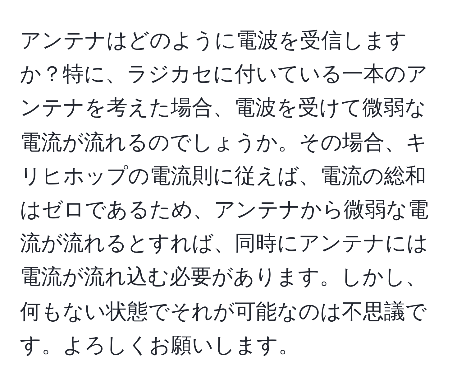 アンテナはどのように電波を受信しますか？特に、ラジカセに付いている一本のアンテナを考えた場合、電波を受けて微弱な電流が流れるのでしょうか。その場合、キリヒホップの電流則に従えば、電流の総和はゼロであるため、アンテナから微弱な電流が流れるとすれば、同時にアンテナには電流が流れ込む必要があります。しかし、何もない状態でそれが可能なのは不思議です。よろしくお願いします。