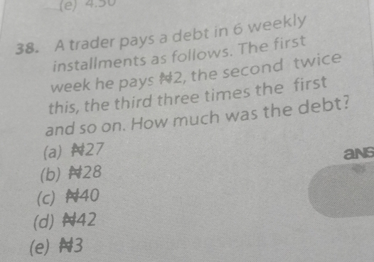 (e) 4.50
38. A trader pays a debt in 6 weekly
installments as follows. The first
week he pays # 2, the second twice
this, the third three times the first
and so on. How much was the debt?
(a) N27
(b) N28 ans
(c) N40
(d) N42
(e) N3