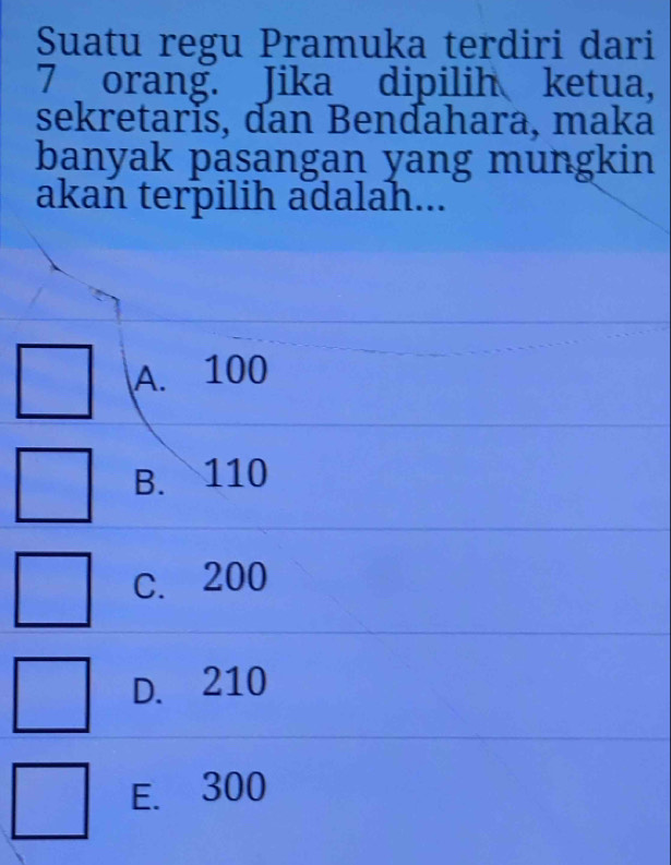 Suatu regu Pramuka terdiri dari
7 orang. Jika dipilih ketua,
sekretarĭs, dan Bendahara, maka
banyak pasangan yang mungkin
akan terpilih adalah...
A. 100
B. 110
C. 200
D. 210
E. 300