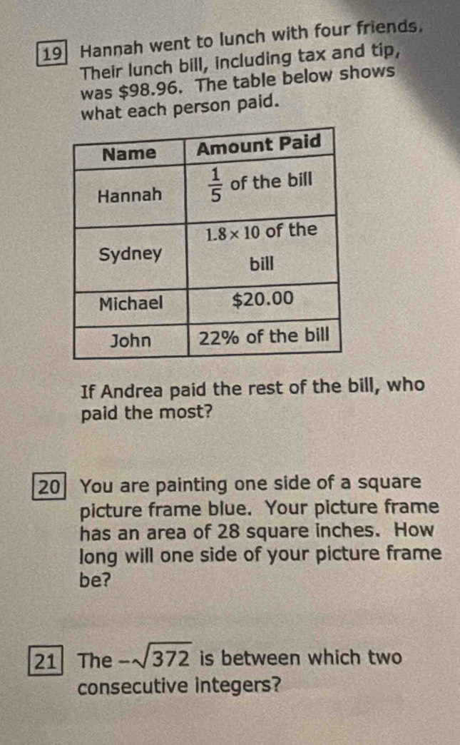 Hannah went to lunch with four friends.
Their lunch bill, including tax and tip,
was $98.96. The table below shows
what each person paid.
If Andrea paid the rest of the bill, who
paid the most?
20 You are painting one side of a square
picture frame blue. Your picture frame
has an area of 28 square inches. How
long will one side of your picture frame
be?
21 The -sqrt(372) is between which two
consecutive integers?