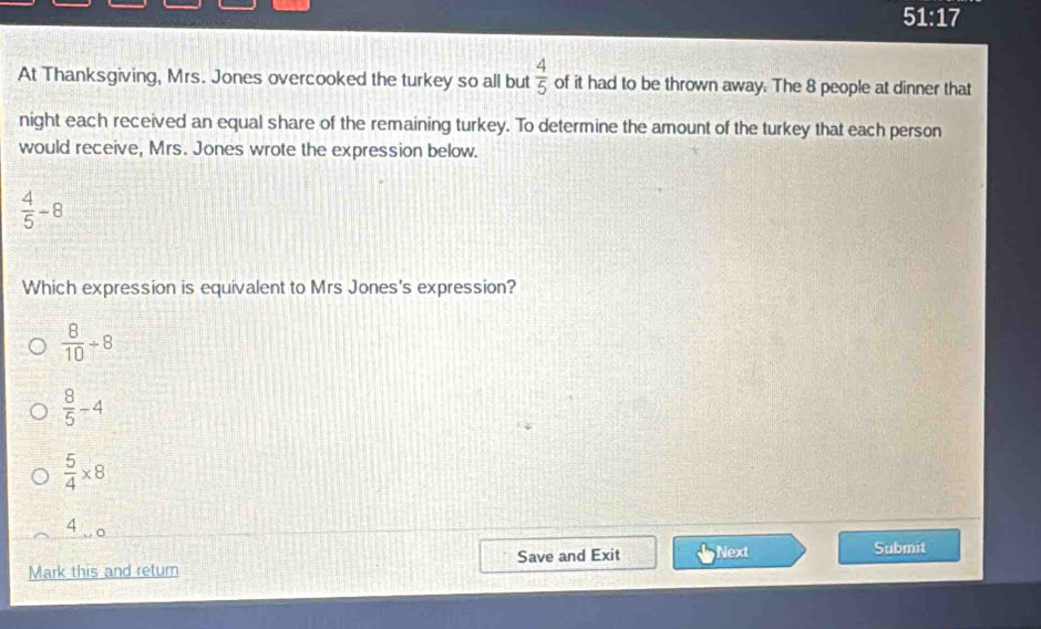 51:17 
At Thanksgiving, Mrs. Jones overcooked the turkey so all but  4/5  of it had to be thrown away. The 8 people at dinner that
night each received an equal share of the remaining turkey. To determine the amount of the turkey that each person
would receive, Mrs. Jones wrote the expression below.
 4/5 -8
Which expression is equivalent to Mrs Jones's expression?
 8/10 / 8
 8/5 -4
 5/4 * 8
4 o
Mark this and return Save and Exit Next
Submit