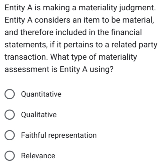 Entity A is making a materiality judgment.
Entity A considers an item to be material,
and therefore included in the financial
statements, if it pertains to a related party
transaction. What type of materiality
assessment is Entity A using?
Quantitative
Qualitative
Faithful representation
Relevance