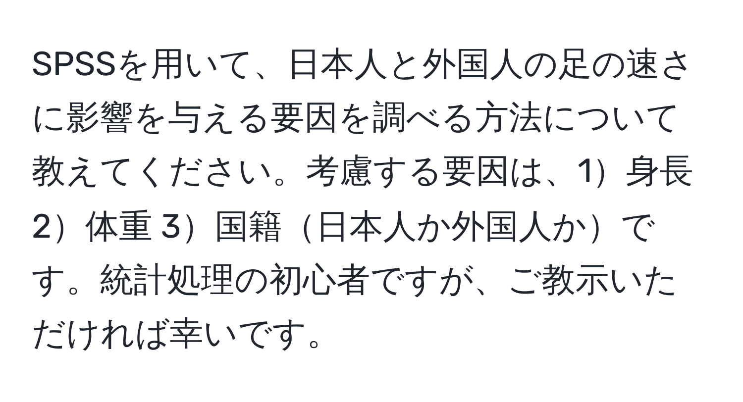 SPSSを用いて、日本人と外国人の足の速さに影響を与える要因を調べる方法について教えてください。考慮する要因は、1身長 2体重 3国籍日本人か外国人かです。統計処理の初心者ですが、ご教示いただければ幸いです。