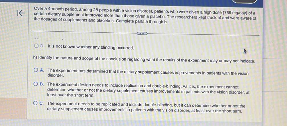 Over a 4-month period, among 28 people with a vision disorder, patients who were given a high dose (766 mg/day) of a
certain dietary supplement improved more than those given a placebo. The researchers kept track of and were aware of
the dosages of supplements and placebos. Complete parts a through h.
D. It is not known whether any blinding occurred.
h) Identify the nature and scope of the conclusion regarding what the results of the experiment may or may not indicate.
A. The experiment has determined that the dietary supplement causes improvements in patients with the vision
disorder.
B. The experiment design needs to include replication and double-blinding. As it is, the experiment cannot
determine whether or not the dietary supplement causes improvements in patients with the vision disorder, at
least over the short term.
C. The experiment needs to be replicated and include double-blinding, but it can determine whether or not the
dietary supplement causes improvements in patients with the vision disorder, at least over the short term.