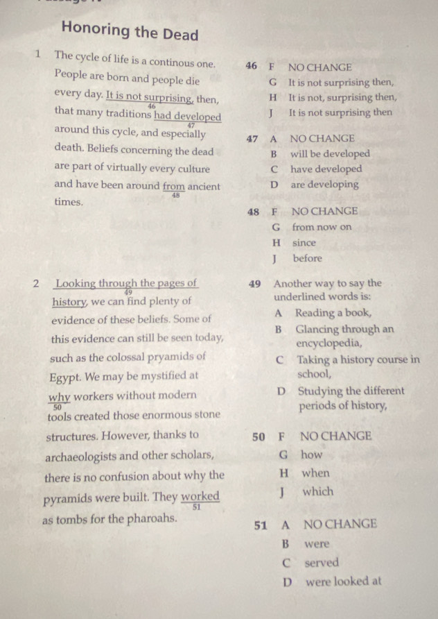 Honoring the Dead
1 The cycle of life is a continous one. 46 F NO CHANGE
People are born and people die G It is not surprising then,
every day. It is not surprising, then, H It is not, surprising then,
46
that many traditions had developed J It is not surprising then
47
around this cycle, and especially 47 A NO CHANGE
death. Beliefs concerning the dead B will be developed
are part of virtually every culture C have developed
and have been around from ancient D are developing
times.
48 F NO CHANGE
G from now on
H since
J before
2 Looking through the pages of 49 Another way to say the
history we can find plenty of underlined words is:
evidence of these beliefs. Some of A Reading a book,
B Glancing through an
this evidence can still be seen today, encyclopedia,
such as the colossal pryamids of C Taking a history course in
Egypt. We may be mystified at school,
why workers without modern D Studying the different
periods of history,
tools created those enormous stone
structures. However, thanks to 50 F NO CHANGE
archaeologists and other scholars, G how
there is no confusion about why the H when
pyramids were built. They worked J which
as tombs for the pharoahs. 51 A NO CHANGE
B were
C served
D were looked at