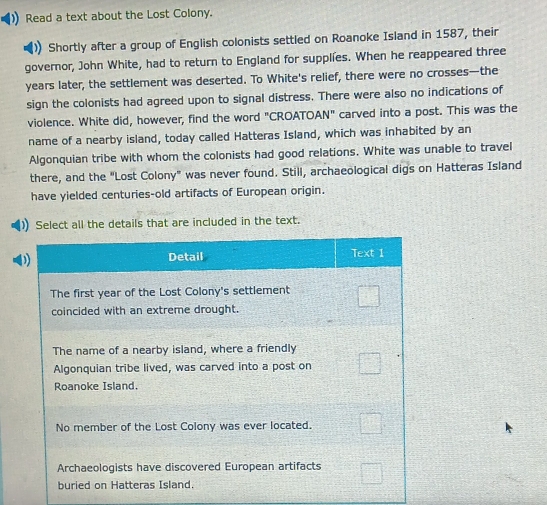 Read a text about the Lost Colony. 
Shortly after a group of English colonists settled on Roanoke Island in 1587, their 
governor, John White, had to return to England for supplies. When he reappeared three
years later, the settlement was deserted. To White's relief, there were no crosses—the 
sign the colonists had agreed upon to signal distress. There were also no indications of 
violence. White did, however, find the word "CROATOAN" carved into a post. This was the 
name of a nearby island, today called Hatteras Island, which was inhabited by an 
Algonquian tribe with whom the colonists had good relations. White was unable to travel 
there, and the "Lost Colony" was never found. Still, archaeological digs on Hatteras Island 
have yielded centuries-old artifacts of European origin. 
Select all the details that are included in the text.