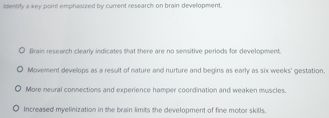 Identify a key point emphasized by current research on brain development.
Brain research clearly indicates that there are no sensitive periods for development.
Movement develops as a result of nature and nurture and begins as early as six weeks' gestation.
More neural connections and experience hamper coordination and weaken muscles.
Increased myelinization in the brain limits the development of fine motor skills,