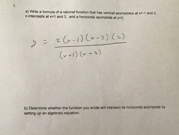 Write a formula of a rational function that has vertical asymptotes at x=-1 and 2, 
x-intercepts at x=1 and 3, and a horizontal asymptote at y=2. 
b) Determine whether the function you wrote will intersect its horizontal asymptote by 
setting up an algebraic equation.