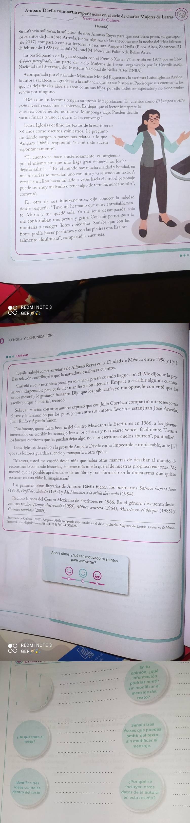 Amparo Dávila compartió experiencias en el ciclo de charlas Mujeres de Letras
Su infancia solitaria, la solicitud de don Alfonso Reyes para que escribiera prosa, su gustopor
los cuentos de Juan José Arreola, fueron algunas de las anécdotas que la noche del 14de febrero
La participación de la galardonada con el Premio Xavier Villaurrutia en 1977 por su libro
Árboles petrificados fue parte del ciclo Mujeres de Letras, organizado por la Coordinación
Nacional de Literatura del Instituto Nacional de Bellas Artes (INBA)
Acompañada por el narrador Mauricio Montiel Figueiras y la escritora Luisa Iglesias Arvide,
la autora zacatecana agradeció a la audiencia que lea sus historias. Precisóque sus cuentos (a los
que les deja finales abiertos) son como sus hijos, por ello todos sonespeciales y no tiene prefe-
rencia por ninguno
*Dejo que los lectores tengan su propia interpretación. En cuentos como El buésped o Alta
voscina, verán esos finales abiertos. Es dejar que el lector interprete lo
quecrea conveniente, no que yo le imponga algo. Pueden decidir
varios finales o uno, el que más les convenga".
Luisa Iglesias definió los textos de la escritora de
de dónde surgen o parten sus relatos, a lo que
Amparo Dávila respondió: "en mí todo sucede
espontáneamente''.
por af mento son que ins trigs gan'eke ra es to he
dejado salir. […] En el mundo hay mucha maldad y bondad, en
mis historias se mezclan uno con otro y va saliendo un texto. A
veces se inclina hacia un lado, a veces hacia el otro, el personaje
puede ser muy malvado o tener algo de ternura, nunca se sabe",
comentó,
En otra de sus intervenciones, dijo conocer la soledad
desde pequeña. "Tuve un hermano que quise entrañablemen-
te. Murió y me quedé sola. Yo me sentí desamparada, solo
me confortaban mis perros y gatos. Con mis perros iba a la
montaña a recoger flores ypiedritas. Soñaba que con las
alment aqumista', omparti a ucaeara ro. Era to
ERMINOTES
LENGUA Y COMUNICAcIÓN
Esrenia arenircomo e qstria de lféro anier en la Ciudad de México entre 1956 y 195,
Juan Rulfo y Agustín Yáñez
Finalmente, quien fuera becaria del Centro Mexicano de Escritores en 1966, a los jóvenes
interesados en escribir les aconsejó leer a los clásicos y no dejarse vencer fácilmente. ''Lean a
los buenos escritores que les puedan dejar algo, no a los escritores quelos aburren', puntualizó.
que us iereriar decribió a la prara de Amparo Dávila como impecable e implacable, ante la
*Maestra, usted me enseñó desde niña que había otras maneras de desafiar al mundo, de
reconstruirlo contando historias, sin tener más miedo que el de nuestras propiascreaciones. Me
mostró que es posible aprehenderse de un libro y transformarlo en la única arma que quiero
sostener en esta vida: la imaginación'.
Recibió la beca del Centro Mexicano de Escritores en 1966. En el género de cuentodesta
can sus títulos Tiempo destrozado (1959), Música concreta (1964), Muerte en el bosque (1985) y
Ahora dinos. ¿qué tammetirado te sientes
Scerss
sin modificar el
dentro del texto detoasts leautoy