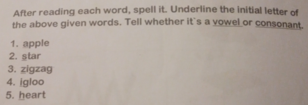 After reading each word, spell it. Underline the initial letter of 
the above given words. Tell whether it`s a vowel or consonant. 
1. apple 
2. star 
3. zigzag 
4. igloo 
5. heart