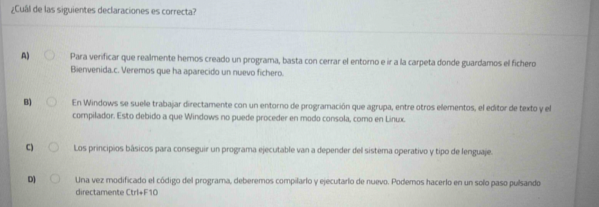 ¿Cuál de las siguientes declaraciones es correcta?
A) Para verificar que realmente hemos creado un programa, basta con cerrar el entorno e ir a la carpeta donde guardamos el fichero
Bienvenida.c. Veremos que ha aparecido un nuevo fichero.
B) En Windows se suele trabajar directamente con un entorno de programación que agrupa, entre otros elementos, el editor de texto y el
compilador. Esto debido a que Windows no puede proceder en modo consola, como en Linux.
C) Los principios básicos para conseguir un programa ejecutable van a depender del sistema operativo y tipo de lenguaje.
D) Una vez modificado el código del programa, deberemos compilarlo y ejecutarlo de nuevo. Podemos hacerlo en un solo paso pulsando
directamente Ctrl+F10