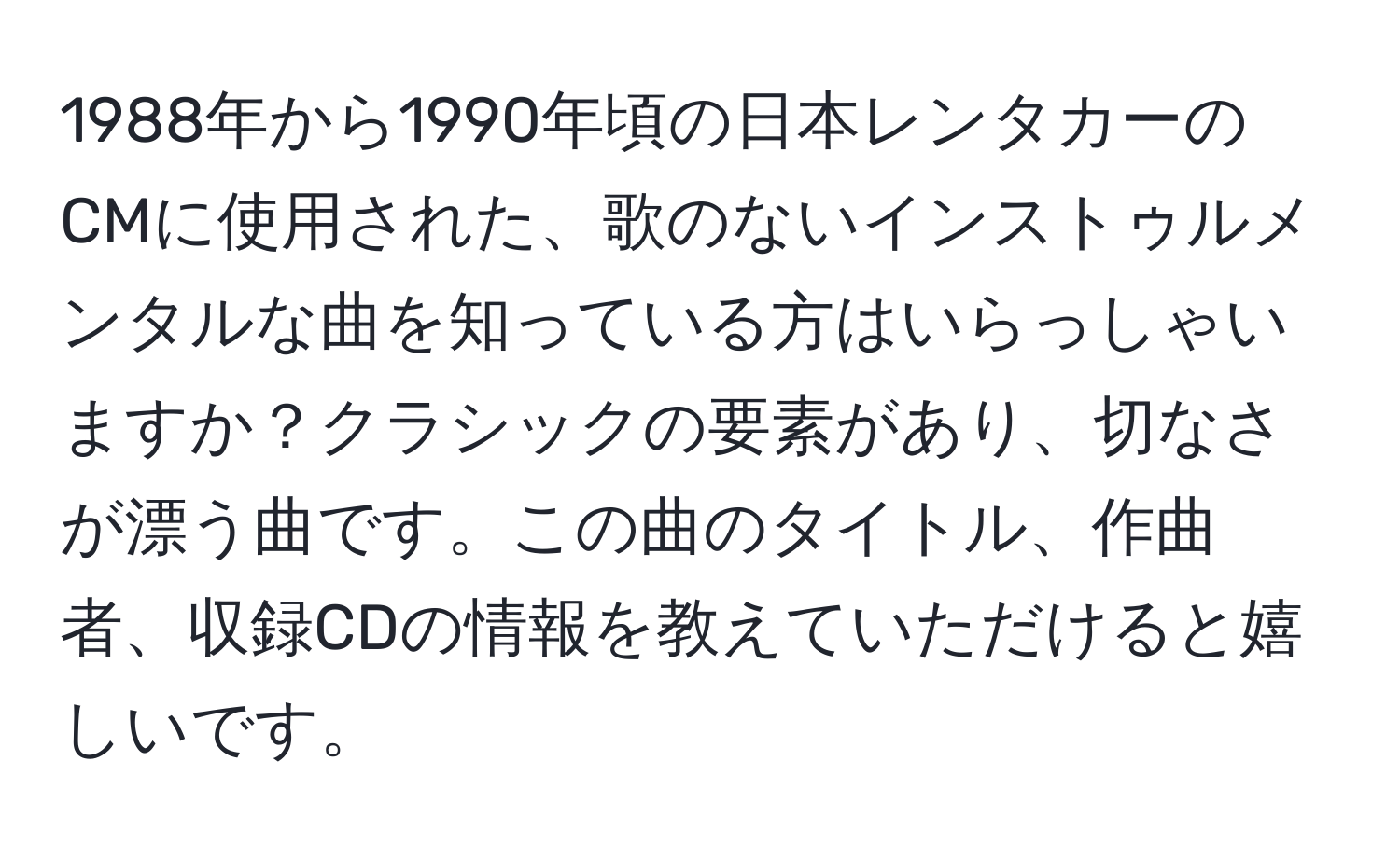 1988年から1990年頃の日本レンタカーのCMに使用された、歌のないインストゥルメンタルな曲を知っている方はいらっしゃいますか？クラシックの要素があり、切なさが漂う曲です。この曲のタイトル、作曲者、収録CDの情報を教えていただけると嬉しいです。