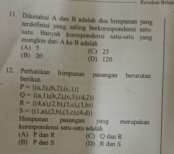 Revolusi Belaja
11. Diketahui A dan B adalah dua himpunan yang
terdefinisi yang saling berkorespondensi satu-
satu. Banyak korespondensi satu-satu yang
mungkin dari A ke B adalah
(A) 5
(C) 25
(B) 20
(D) 120
12. Perhatikan himpunan pasangan berurutan
berikut.
P= (a,3),(b,2),(c,1)
Q= (a,1),(b,2),(c,3),(d,2)
R= (4,a),(2,b),(1,c),(3,b)
S= (1,a),(2,b),(3,c),(4,d)
Himpunan pasangan yang merupakan
korespondensi satu-satu adalah
(A) P dan R (C) Q dan R
(B) P dan S (D) R dan S