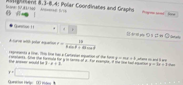 ssignment 8.3-8.4: Polar Coordinates and Graphs Progress saxed 
Score: 57.83/160 Answered: 5/16 Done 
sqrt(0)=□ 
Question 11 6 ②0/10 pls ○ 5 299 O Detalls 
A curve with polar equation r= 19/8sin θ +49cos θ  
represents a line. This line has a Cartesian equation of the form y=mx+b where m and b are 
constants. Give the formula for y in terms of x. For example, if the line had equation y=2x+3 then 
the answer would be 2· x+3,
y=□
Question Help: ®Video