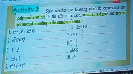 Activity 3 State whether the following algebraic expressions are 
polynomials or not. In the affirmative case, indicate its degree and type of 
polynomial according to the number of terms._ 
6. x-2x^(-3)+8
_ 
1. x^4-3x^5+2x^2+5 _ 
7. x^3-x+ 7/2  _ 
_ 
2. sqrt(x)+7x^2+2
_ 
_ 
_ 
_8  n/2 + n/2  _ 
_ 
3. 1-x^4 9. ab^2-5 _ 
_ 
4. 3x^4-x-7 10. a^(-6) _ 
5. x^3+x^5+x^2
_