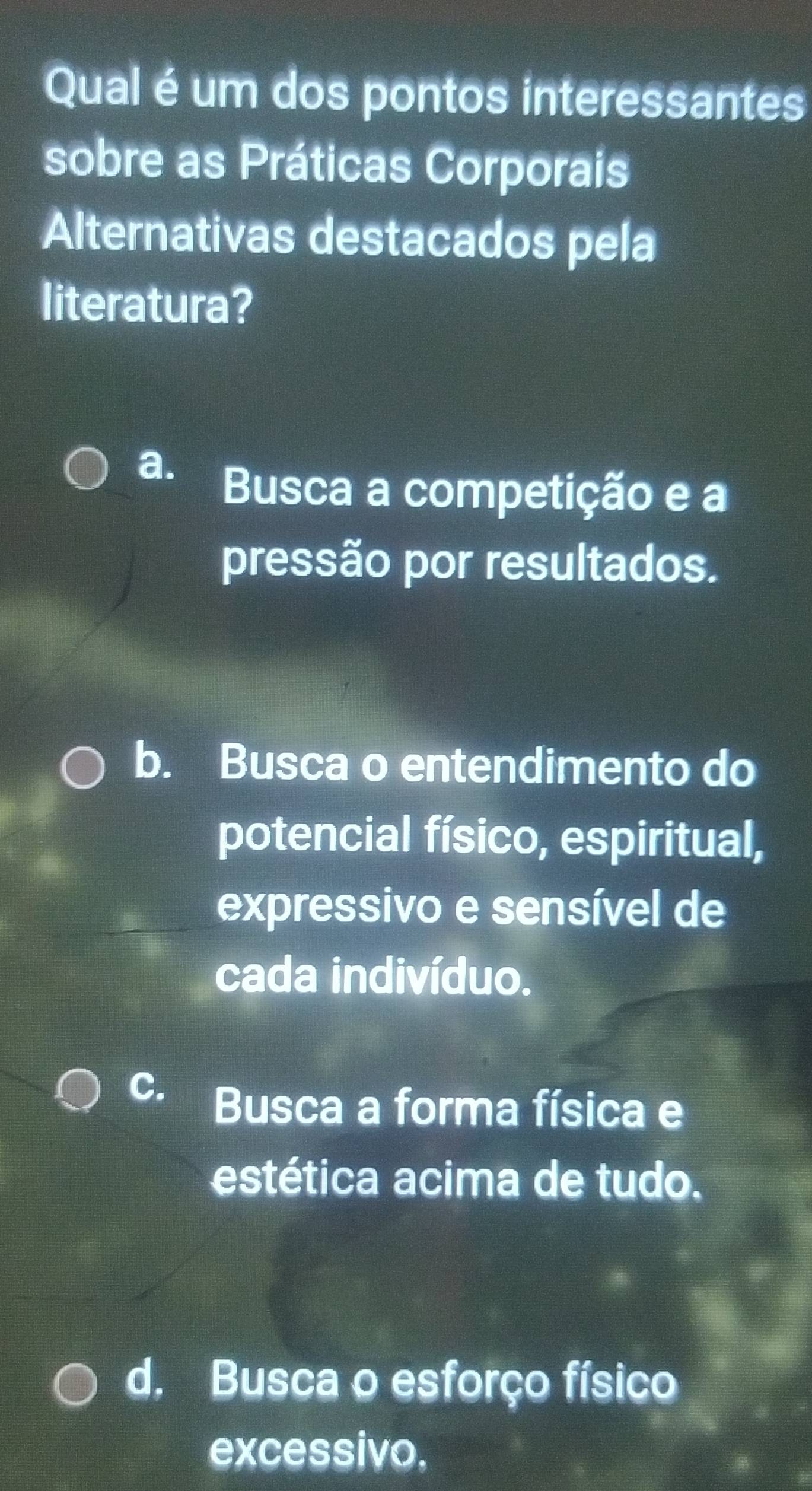 Qual é um dos pontos interessantes
sobre as Práticas Corporais
Alternativas destacados pela
literatura?
a.
Busca a competição e a
pressão por resultados.
b. Busca o entendimento do
potencial físico, espiritual,
expressivo e sensível de
cada indivíduo.
C. Busca a forma física e
estética acima de tudo.
d. Busca o esforço físico
excessivo,