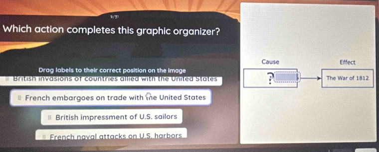 9/31
Which action completes this graphic organizer?
Cause Effect
Drag labels to their correct position on the image
# British invasions of countries allied with the United States ?( The War of 1812
French embargoes on trade with the United States
British impressment of U.S. sailors
French naval attacks on U.S. harbors