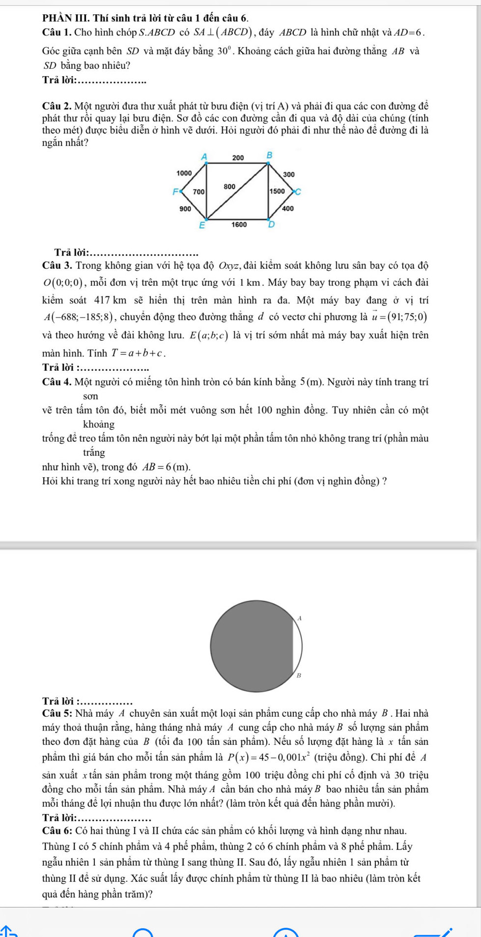 PHÀN III. Thí sinh trã lời từ câu 1 đến câu 6.
Câu 1. Cho hình chóp S.ABCD có SA⊥ (ABCD) , đáy ABCD là hình chữ nhật và AD=6.
Góc giữa cạnh bên SD và mặt đáy bằng 30°. Khoảng cách giữa hai đường thắng AB và
SD bằng bao nhiêu?
Trả lời:_
Câu 2. Một người đưa thư xuất phát từ bưu điện (vị trí A) và phải đi qua các con đường đề
phát thư rồi quay lại bưu điện. Sơ đồ các con đường cần đi qua và độ dài của chúng (tính
theo mét) được biểu diễn ở hình vẽ dưới. Hỏi người đó phải đi như thể nào để đường đi là
ngắn nhất?
Trả lời: .
Câu 3. Trong không gian với hệ tọa độ Oxyz, đài kiểm soát không lưu sân bay có tọa độ
O(0;0;0) , mỗi đơn vị trên một trục ứng với 1 km. Máy bay bay trong phạm vi cách đài
kiểm soát 417 km sẽ hiển thị trên màn hình ra đa. Một máy bay đang ở vị trí
A(-688;-185;8) 1, chuyển động theo đường thắng đ có vectơ chỉ phương là vector u=(91;75;0)
và theo hướng về đài không lưu. E(a;b;c) là vị trí sớm nhất mà máy bay xuất hiện trên
màn hình. Tính T=a+b+c.
Trả lời :_
Câu 4. Một người có miếng tôn hình tròn có bán kính bằng 5(m). Người này tính trang trí
son
vẽ trên tấm tôn đó, biết mỗi mét vuông sơn hết 100 nghìn đồng. Tuy nhiên cần có một
khoảng
trống để treo tấm tôn nên người này bớt lại một phần tấm tôn nhỏ không trang trí (phần màu
trắng
như hình vẽ), trong đó AB=6(m).
Hỏi khi trang trí xong người này hết bao nhiêu tiền chi phí (đơn vị nghìn đồng) ?
Trả lời :...
Câu 5: Nhà máy A chuyên sản xuất một loại sản phẩm cung cấp cho nhà máy B . Hai nhà
máy thoả thuận rằng, hàng tháng nhà máy A cung cấp cho nhà máy B số lượng sản phầm
theo đơn đặt hàng của B (tối đa 100 tấn sản phẩm). Nếu số lượng đặt hàng là x tấn sản
phẩm thì giá bán cho mỗi tấn sản phầm là P(x)=45-0,001x^2 (triệu đồng). Chi phí để A
sản xuất x tấn sản phầm trong một tháng gồm 100 triệu đồng chi phí cố định và 30 triệu
đồng cho mỗi tấn sản phầm. Nhà máy A cần bán cho nhà máy B bao nhiêu tấn sản phầm
mỗi tháng để lợi nhuận thu được lớn nhất? (làm tròn kết quả đến hàng phần mười).
Trả lời:_
Câu 6: Có hai thùng I và II chứa các sản phẩm có khối lượng và hình dạng như nhau.
Thùng I có 5 chính phầm và 4 phế phầm, thùng 2 có 6 chính phầm và 8 phế phẩm. Lấy
ngẫu nhiên 1 sản phầm từ thùng I sang thùng II. Sau đó, lấy ngẫu nhiên 1 sản phầm từ
thùng II để sử dụng. Xác suất lấy được chính phẩm từ thùng II là bao nhiêu (làm tròn kết
quả đến hàng phần trăm)?