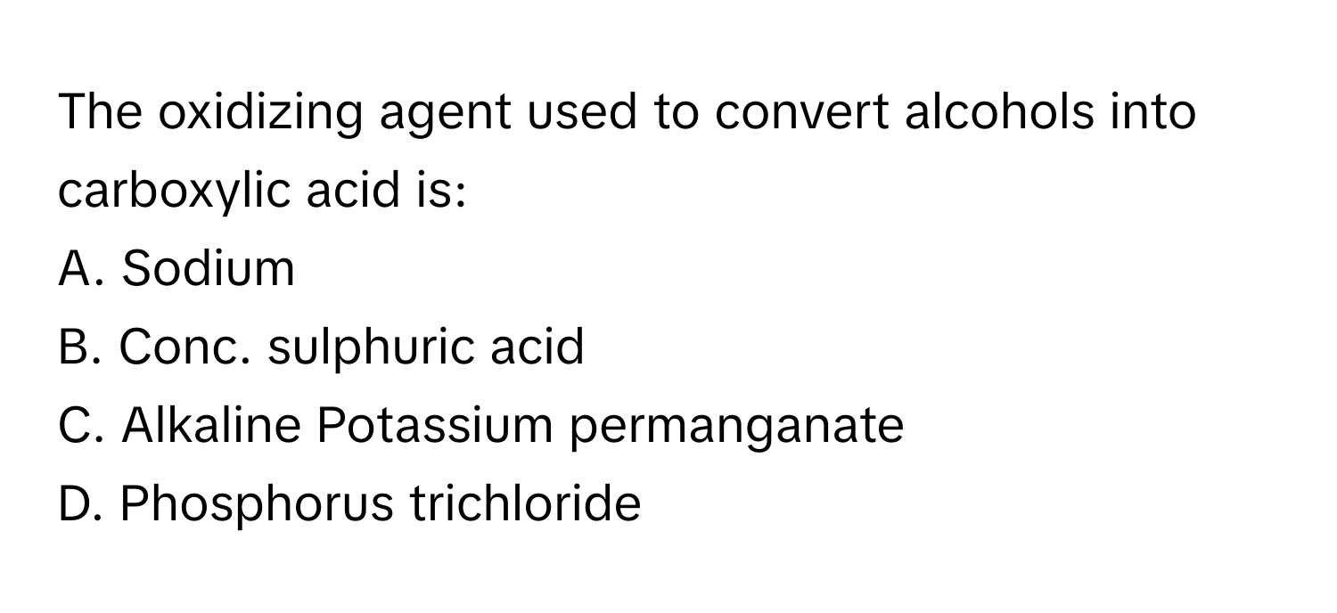 The oxidizing agent used to convert alcohols into carboxylic acid is:

A. Sodium
B. Conc. sulphuric acid
C. Alkaline Potassium permanganate
D. Phosphorus trichloride