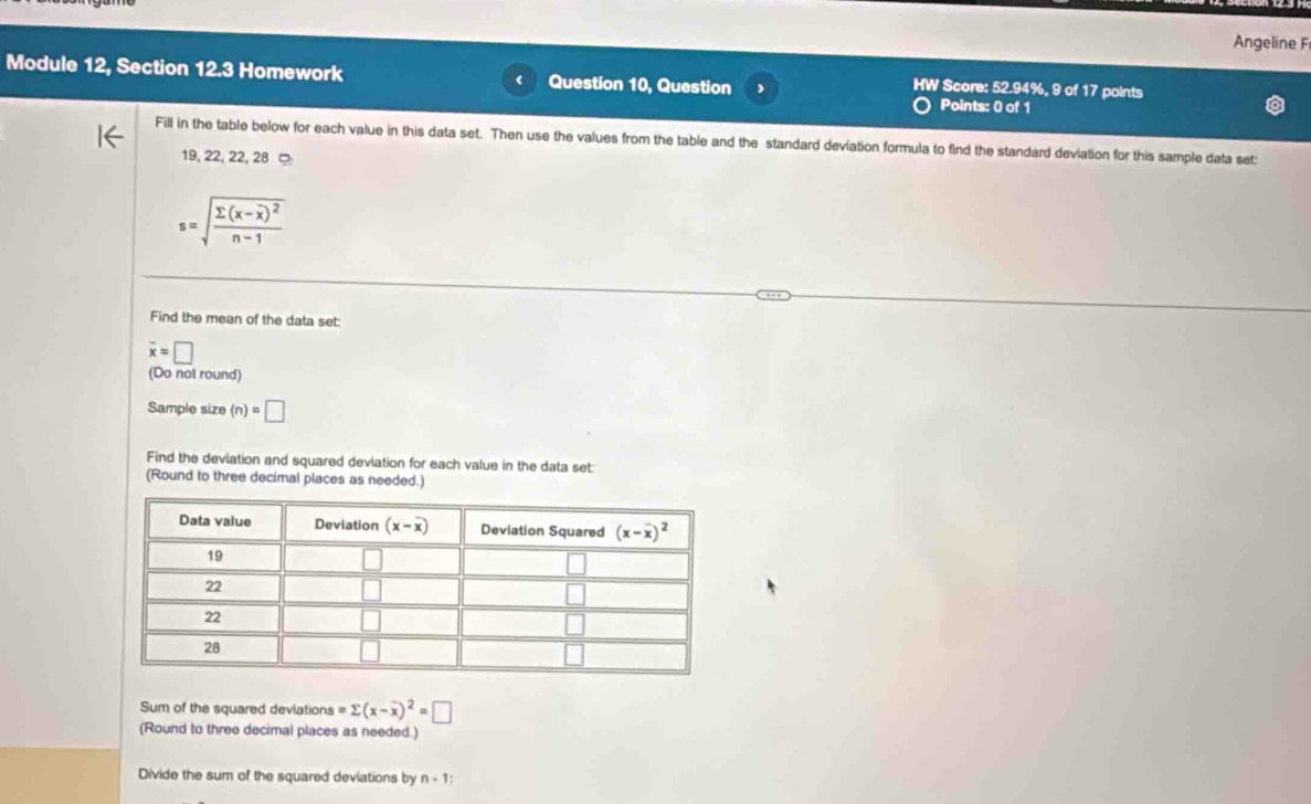 Angeline F
Module 12, Section 12.3 Homework Question 10, Question Points: 0 of 1
HW Score: 52.94%, 9 of 17 points
Fill in the table below for each value in this data set. Then use the values from the table and the standard deviation formula to find the standard deviation for this sample data set:
19, 22, 22, 28
s=sqrt(frac sumlimits (x-overline x))^2n-1
Find the mean of the data set:
overline x=□
(Do not round)
Sample size (n)=□
Find the deviation and squared deviation for each value in the data set:
(Round to three decimal places as needed.)
Sum of the squared deviations =sumlimits (x-overline x)^2=□
(Round to three decimal places as needed.)
Divide the sum of the squared deviations by n+1;