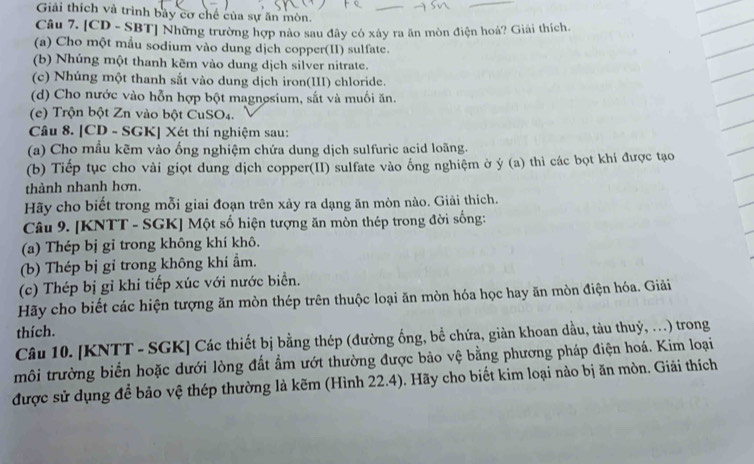 Giải thích và trình bảy cơ chế của sự ăn mòn.
Câu 7. [CD - SBT] Những trường hợp nào sau đây có xây ra ăn mòn điện hoá? Giải thích.
(a) Cho một mẫu sodium vào dung dịch copper(II) sulfate.
(b) Nhúng một thanh kẽm vào dung dịch silver nitrate.
(c) Nhúng một thanh sắt vào dung dịch iron(III) chloride.
(d) Cho nước vào hỗn hợp bột magnesium, sắt và muối ăn.
(e) Trộn bột Zn vào bột CuSO4.
Câu 8. [CD - SGK] Xét thí nghiệm sau:
(a) Cho mẫu kẽm vào ống nghiệm chứa dung dịch sulfuric acid loãng.
(b) Tiếp tục cho vài giọt dung dịch copper(II) sulfate vào ống nghiệm ở ý (a) thì các bọt khí được tạo
thành nhanh hơn.
Hãy cho biết trong mỗi giai đoạn trên xảy ra dạng ăn mòn nào. Giải thích.
Câu 9. [KNTT - SGK] Một số hiện tượng ăn mòn thép trong đời sống:
(a) Thép bị gỉ trong không khí khô.
(b) Thép bị gỉ trong không khí ẩm.
(c) Thép bị gỉ khi tiếp xúc với nước biển.
Hãy cho biết các hiện tượng ăn mòn thép trên thuộc loại ăn mòn hóa học hay ăn mòn điện hóa. Giải
thích.
Câu 10. [KNTT - SGK] Các thiết bị bằng thép (đường ống, bể chứa, giàn khoan dầu, tàu thuỷ, …) trong
môi trường biển hoặc dưới lòng đất ẩm ướt thường được bảo vệ bằng phương pháp điện hoá. Kim loại
được sử dụng để bảo vệ thép thường là kẽm (Hình 22.4). Hãy cho biết kim loại nào bị ăn mòn. Giải thích