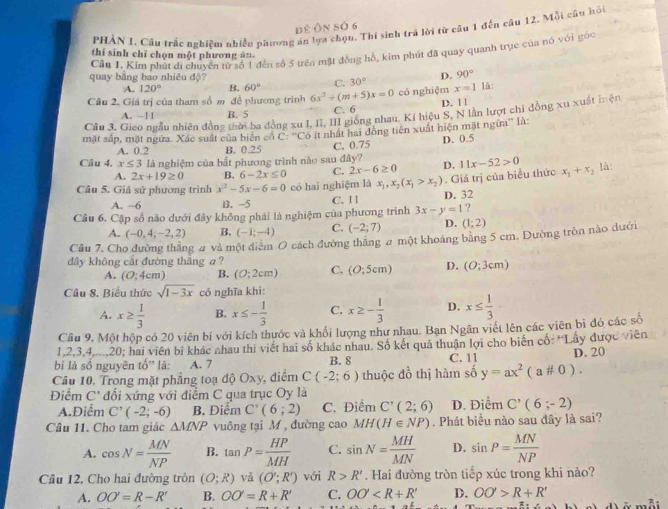 đẻ Ôn số 6
PHẢN 1, Câu trắc nghiệm nhiều phương án lựa chọu. Thí sinh trã lời từ câu 1 đến câu 12, Mỗi câu hồi
Cầu 1. Kim phút di chuyển từ số 1 đến số 5 trên mặt đồng hồ, kim phút đã quay quanh trục của nó với gốc
thí sinh chī chọn một phương ân.
quay bằng bao nhiêu độ? D. 90°
A. 120° B. 60°
C. 30°
Câu 2. Giá trị của tham số m đề phương trình 6x^2+(m+5)x=0 có nghiệm x=1 là:
A. −11 B. 5 C. 6 D. 11
Câu 3. Gieo ngẫu nhiên đồng thời ba đồng xu I, II, III giống nhau. Kí hiệu S, N lần lượt chỉ đồng xu xuất biện
mặt sắp, mặt ngữa. Xác suất của biến cổ  C: “Có ít nhất hai đồng tiên xuất hiện mặt ngừa” là:
A. 0.2 B. 0.25 C. 0.75 D. 0.5
Cầu 4. x≤ 3 là nghiệm của bắt phương trình nào sau đây?
A. 2x+19≥ 0 B. 6-2x≤ 0 C. 2x-6≥ 0 D. 11x-52>0
Câu 5. Giả sử phương trình x^2-5x-6=0 có hai nghiệm là x_1,x_2(x_1>x_2) Giá trị của biểu thức x_1+x_2 là:
A. ~6 B. -5 C. 1 1 D. 32
Câu 6. Cặp số nào dưới đây không phải là nghiệm của phương trình 3x-y=1 ?
A. (-0,4;-2,2) B. (-1;-4) C. (-2;7) D. (1;2)
Câu 7. Cho đường thắng a và một điểm O cách đường thăng a một khoảng bằng 5 cm. Dường tròn nào dưới
đây không cắt đường thắng a ?
A. (0;4cm) B. (0;2cm) C. (O;5cm) D. (O;3cm)
Câu 8. Biểu thức sqrt(1-3x) có nghĩa khì:
A. x≥  1/3  B. x≤ - 1/3  C. x≥ - 1/3  D. x≤  1/3 
Câu 9, Một hộp có 20 viên bi với kích thước và khối lượng như nhau. Bạn Ngân viết lên các viên bì đó các số
1,2,3,4....,20; hai viên bi khác nhau thi viết hai số khác nhau. Số kết quả thuận lợi cho biển cố: 'Lây được viên
bị là số nguyên tố' là: A. 7 B. 8 C. 11 D. 20
Câu 10. Trong mặt phẳng toạ độ Oxy, điểm C(-2;6) thuộc đồ thị hàm số y=ax^2(a# 0).
Điểm C' đối xứng với điểm C qua trục Oy là
A.Điểm C'(-2;-6) B. Điểm C^,(6;2) C. Điểm C'(2;6) D. Điểm C'(6;-2)
Câu 11. Cho tam giác △ MNP vuông tại M , đường cao MH(H∈ NP). Phát biểu nào sau đây là sai?
A. cos N= MN/NP  B. tan P= HP/MH  C. sin N= MH/MN  D. sin P= MN/NP 
Câu 12. Cho hai đường tròn (O;R) yà (O';R') với R>R'. Hai đường tròn tiếp xúc trong khi nào?
A. OO'=R-R' B. OO'=R+R' C. OO' D. OO'>R+R'