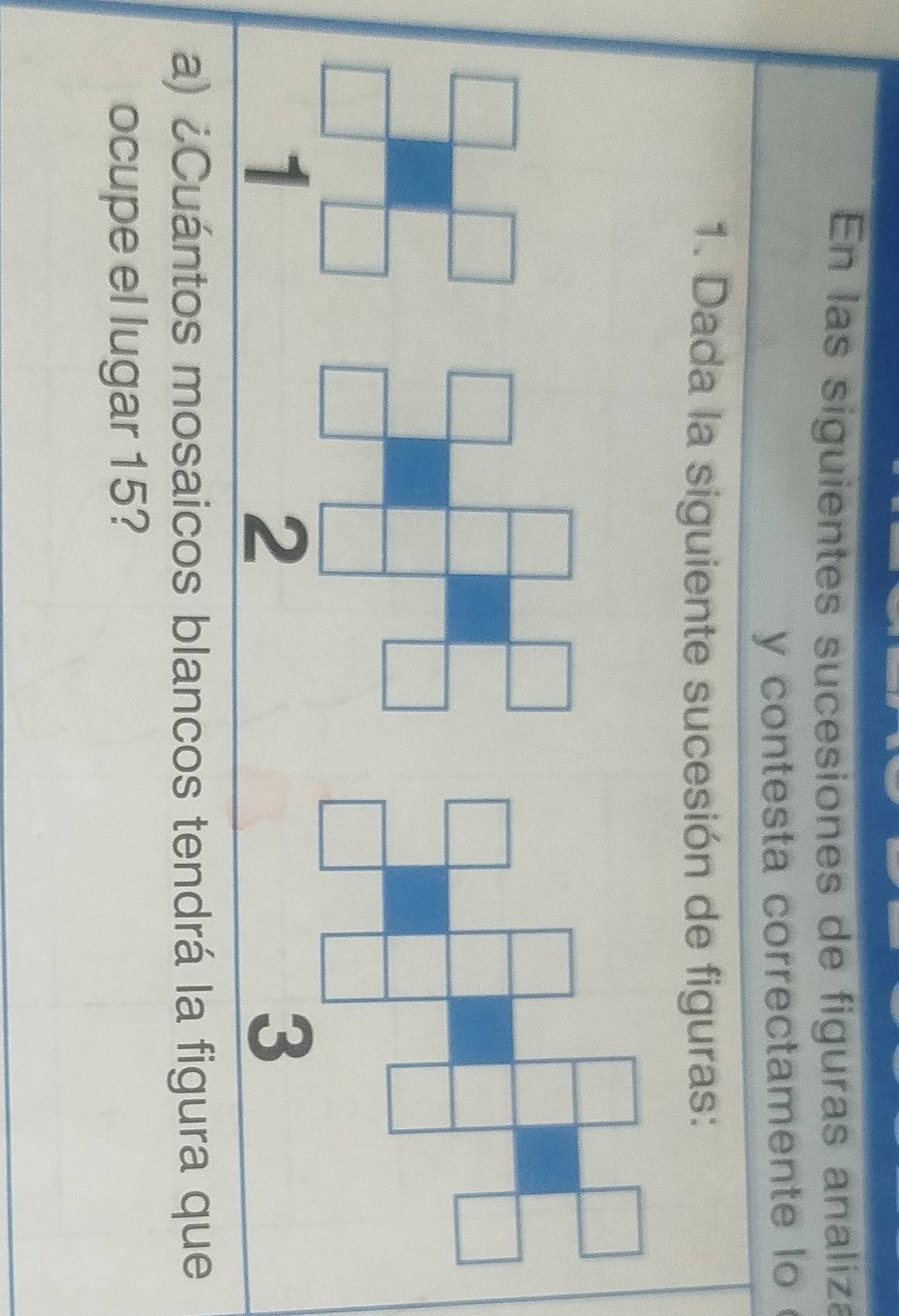 En las siguientes sucesiones de figuras analiza 
y contesta correctamente lo 
1. Dada la siguiente sucesión de figuras: 
1 
a) ¿Cuántos mosaicos blancos tendrá la figura que 
ocupe el lugar 15?