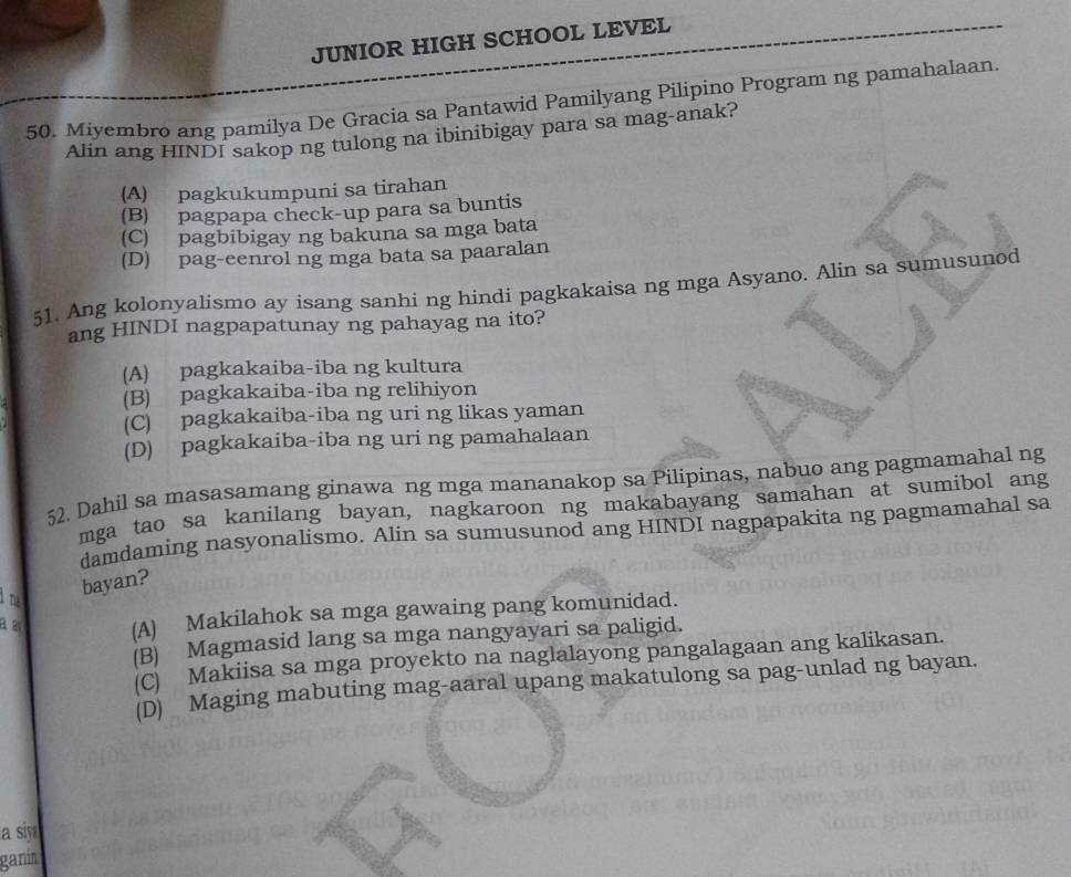 JUNIOR HIGH SCHOOL LEVEL
50. Miyembro ang pamilya De Gracia sa Pantawid Pamilyang Pilipino Program ng pamahalaan.
Alin ang HINDI sakop ng tulong na ibinibigay para sa mag-anak?
(A) pagkukumpuni sa tirahan
(B) pagpapa check-up para sa buntis
(C) pagbibigay ng bakuna sa mga bata
(D) pag-eenrol ng mga bata sa paaralan
51. Ang kolonyalismo ay isang sanhi ng hindi pagkakaisa ng mga Asyano. Alin sa sumusunod
ang HINDI nagpapatunay ng pahayag na ito?
(A) pagkakaiba-iba ng kultura
(B) pagkakaiba-iba ng relihiyon
(C) pagkakaiba-iba ng uri ng likas yaman
(D) pagkakaiba-iba ng uri ng pamahalaan
52. Dahil sa masasamang ginawa ng mga mananakop sa Pilipinas, nabuo ang pagmamahal ng
mga tao sa kanilang bayan, nagkaroon ng makabayang samahan at sumibol ang
damdaming nasyonalismo. Alin sa sumusunod ang HINDI nagpapakita ng pagmamahal sa
l na
bayan?
(A) Makilahok sa mga gawaing pang komunidad.
(B) Magmasid lang sa mga nangyayari sa paligid.
(C) Makiisa sa mga proyekto na naglalayong pangalagaan ang kalikasan.
(D) Maging mabuting mag-aaral upang makatulong sa pag-unlad ng bayan.
a siy
ganin