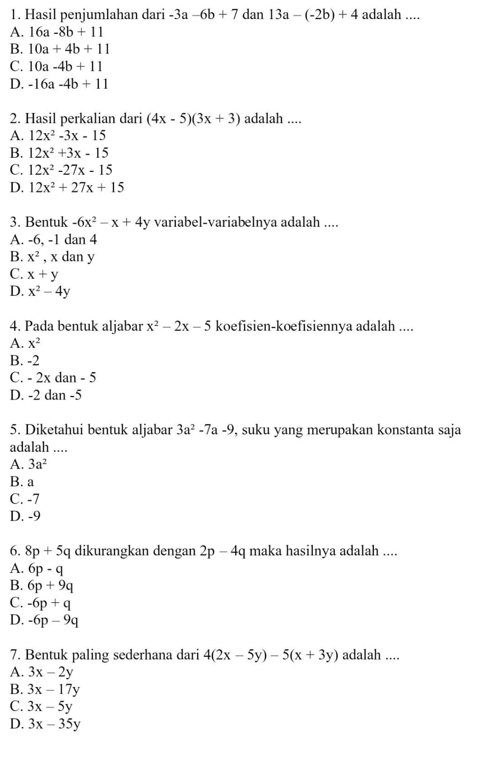 Hasil penjumlahan dari -3a-6b+7 dan 13a-(-2b)+4 adalah ....
A. 16a-8b+11
B. 10a+4b+11
C. 10a-4b+11
D. -16a-4b+11
2. Hasil perkalian dari (4x-5)(3x+3) adalah ....
A. 12x^2-3x-15
B. 12x^2+3x-15
C. 12x^2-27x-15
D. 12x^2+27x+15
3. Bentuk -6x^2-x+4y variabel-variabelnya adalah ....
A. -6, -1 dan 4
B. X^2 , x dan y
C. x+y
D. x^2-4y
4. Pada bentuk aljabar x^2-2x-5 koefisien-koefisiennya adalah ....
A. X^2
B. -2
C. - 2x dan - 5
D. -2 dan -5
5. Diketahui bentuk aljabar 3a^2-7a-9 , suku yang merupakan konstanta saja
adalah ....
A. 3a^2
B. a
C. -7
D. -9
6. 8p+5q dikurangkan dengan 2p-4q maka hasilnya adalah ....
A. 6p-q
B. 6p+9q
C. -6p+q
D. -6p-9q
7. Bentuk paling sederhana dari 4(2x-5y)-5(x+3y) adalah ....
A. 3x-2y
B. 3x-17y
C. 3x-5y
D. 3x-35y