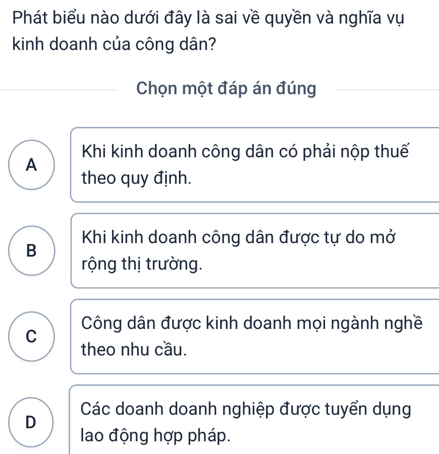 Phát biểu nào dưới đây là sai về quyền và nghĩa vụ
kinh doanh của công dân?
Chọn một đáp án đúng
Khi kinh doanh công dân có phải nộp thuế
A
theo quy định.
Khi kinh doanh công dân được tự do mở
B
rộng thị trường.
Công dân được kinh doanh mọi ngành nghề
C
theo nhu cầu.
Các doanh doanh nghiệp được tuyển dụng
D
lao động hợp pháp.