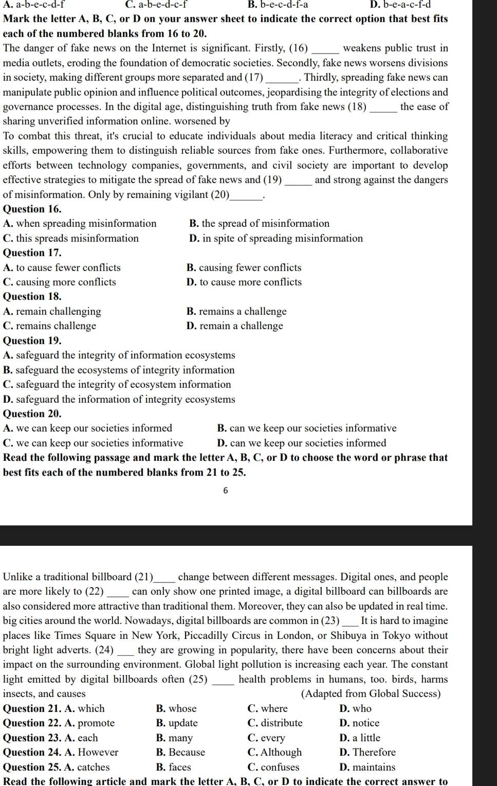 a-b-e-c-d-1 C. a-b-e-d-c-f I B. b-e-c-d-f-a D. b-e-a-c-f-d
Mark the letter A, B, C, or D on your answer sheet to indicate the correct option that best fits
each of the numbered blanks from 16 to 20.
The danger of fake news on the Internet is significant. Firstly, (16)_ weakens public trust in
media outlets, eroding the foundation of democratic societies. Secondly, fake news worsens divisions
in society, making different groups more separated and (17) _. Thirdly, spreading fake news can
manipulate public opinion and influence political outcomes, jeopardising the integrity of elections and
governance processes. In the digital age, distinguishing truth from fake news (18)_ the ease of
sharing unverified information online. worsened by
To combat this threat, it's crucial to educate individuals about media literacy and critical thinking
skills, empowering them to distinguish reliable sources from fake ones. Furthermore, collaborative
efforts between technology companies, governments, and civil society are important to develop
effective strategies to mitigate the spread of fake news and (19)_ and strong against the dangers
of misinformation. Only by remaining vigilant (20)_ .
Question 16.
A. when spreading misinformation B. the spread of misinformation
C. this spreads misinformation D. in spite of spreading misinformation
Question 17.
A. to cause fewer conflicts B. causing fewer conflicts
C. causing more conflicts D. to cause more conflicts
Question 18.
A. remain challenging B. remains a challenge
C. remains challenge D. remain a challenge
Question 19.
A. safeguard the integrity of information ecosystems
B. safeguard the ecosystems of integrity information
C. safeguard the integrity of ecosystem information
D. safeguard the information of integrity ecosystems
Question 20.
A. we can keep our societies informed B. can we keep our societies informative
C. we can keep our societies informative D. can we keep our societies informed
Read the following passage and mark the letter A, B, C, or D to choose the word or phrase that
best fits each of the numbered blanks from 21 to 25.
6
Unlike a traditional billboard (21) _change between different messages. Digital ones, and people
are more likely to (22) _can only show one printed image, a digital billboard can billboards are
also considered more attractive than traditional them. Moreover, they can also be updated in real time.
big cities around the world. Nowadays, digital billboards are common in (23)_ It is hard to imagine
places like Times Square in New York, Piccadilly Circus in London, or Shibuya in Tokyo without
bright light adverts. (24) _they are growing in popularity, there have been concerns about their
impact on the surrounding environment. Global light pollution is increasing each year. The constant
light emitted by digital billboards often (25) _health problems in humans, too. birds, harms
insects, and causes (Adapted from Global Success)
Question 21. A. which B. whose C. where D. who
Question 22. A. promote B. update C. distribute D. notice
Question 23. A. each B. many C. every D. a little
Question 24. A. However B. Because C. Although D. Therefore
Question 25. A. catches B. faces C. confuses D. maintains
Read the following article and mark the letter A. B. C. or D to indicate the correct answer to