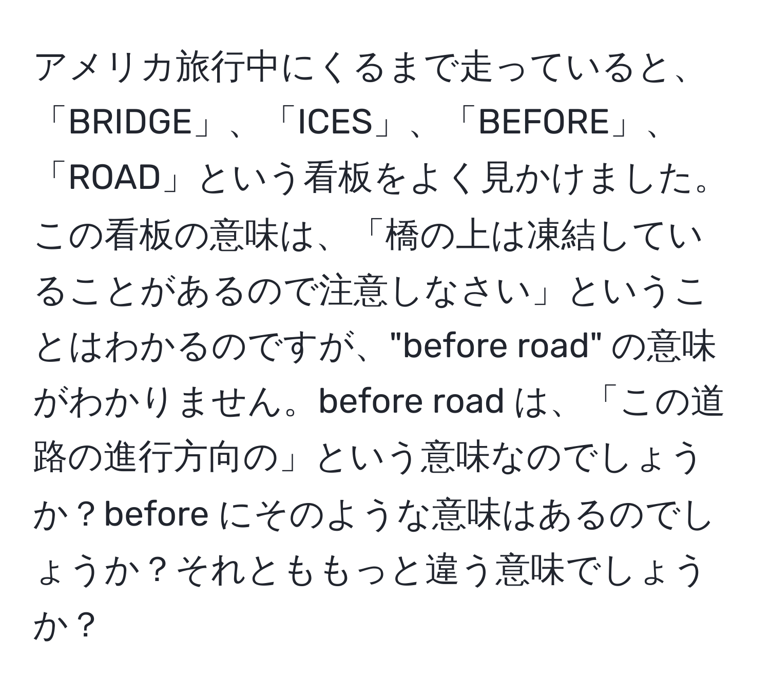 アメリカ旅行中にくるまで走っていると、「BRIDGE」、「ICES」、「BEFORE」、「ROAD」という看板をよく見かけました。この看板の意味は、「橋の上は凍結していることがあるので注意しなさい」ということはわかるのですが、"before road" の意味がわかりません。before road は、「この道路の進行方向の」という意味なのでしょうか？before にそのような意味はあるのでしょうか？それとももっと違う意味でしょうか？