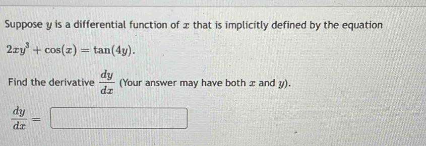 Suppose y is a differential function of x that is implicitly defined by the equation
2xy^3+cos (x)=tan (4y). 
Find the derivative  dy/dx  (Your answer may have both x and y).
 dy/dx = .... □