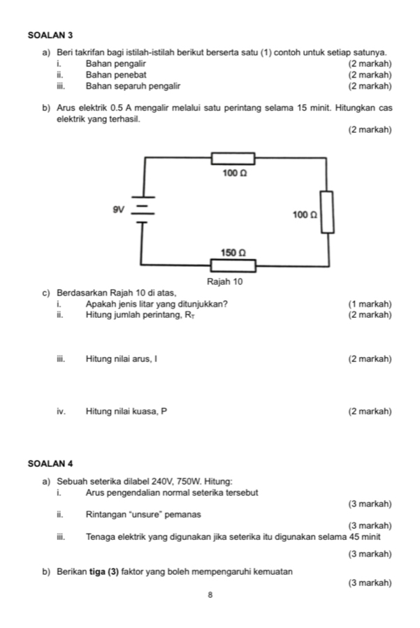 SOALAN 3 
a) Beri takrifan bagi istilah-istilah berikut berserta satu (1) contoh untuk setiap satunya. 
i. Bahan pengalir (2 markah) 
ii. Bahan penebat (2 markah) 
iii. Bahan separuh pengalir (2 markah) 
b) Arus elektrik 0.5 A mengalir melalui satu perintang selama 15 minit. Hitungkan cas 
elektrik yang terhasil. 
(2 markah) 
c) Berdasarkan Rajah 10 di atas, 
i. Apakah jenis litar yang ditunjukkan? (1 markah) 
ii. Hitung jumlah perintang, R (2 markah) 
iii. Hitung nilai arus, I (2 markah) 
iv. Hitung nilai kuasa, P (2 markah) 
SOALAN 4 
a) Sebuah seterika dilabel 240V, 750W. Hitung: 
i. Arus pengendalian normal seterika tersebut 
(3 markah) 
ii. Rintangan “unsure” pemanas 
(3 markah) 
iii. Tenaga elektrik yang digunakan jika seterika itu digunakan selama 45 minit 
(3 markah) 
b) Berikan tiga (3) faktor yang boleh mempengaruhi kemuatan 
(3 markah) 
8