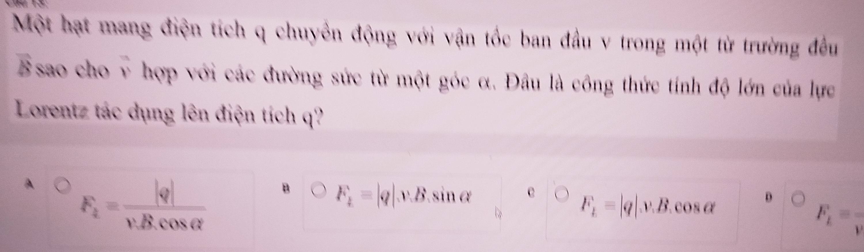 Một hạt mang điện tích q chuyền động với vận tốc ban đầu v trong một từ trường đều
Bsao cho v hợp với các đường sức từ một góc α. Đầu là công thức tính độ lớn của lực
Lorentz tác dụng lên điện tích q?
A
F_1= |q|/v.B.cos alpha  
B F_1=|q|v.B. sinα e
F_b=|q|v.B.cos alpha D
F_E=frac v