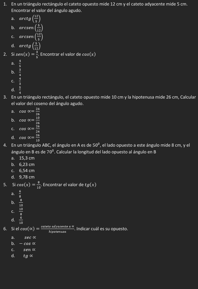 En un triángulo rectángulo el cateto opuesto mide 12 cm y el cateto adyacente mide 5 cm.
Encontrar el valor del ángulo agudo.
a. arctg( 12/5 )
b. arcsen( 5/12 )
C. arcsen( 12/5 )
d. arctg( 5/12 )
2. Si sen (x)= 3/5 . Encontrar el valor de cos(x)
a.
b. frac  4/5  3/4 
C.  4/3 
d.  5/4 
3. En un triángulo rectángulo, el cateto opuesto mide 10 cm y la hipotenusa mide 26 cm, Calcular
el valor del coseno del ángulo agudo.
a. cos alpha = 24/26 
b. cos alpha = 10/26 
C. cos alpha = 26/24 
d. cos alpha = 26/10 
4. En un triángulo ABC, el ángulo en A es de 50° , el lado opuesto a este ángulo mide 8 cm, y el
ángulo en B es de 70°. Calcular la longitud del lado opuesto al ángulo en B
a. 15,3 cm
b. 6,23 cm
c. 6,54 cm
d. 9,78 cm
5. Si cos (x)= 8/10 . Encontrar el valor de tg (x)
a.  6/8 
b.  8/10 
C.  10/8 
d.  6/10 
6. Si el cos (alpha )= catetoadyacenteaalpha /hipotenusa . Indicar cuál es su opuesto.
a. sec alpha c
b. -cos alpha
C. senx
d. tg ∝°