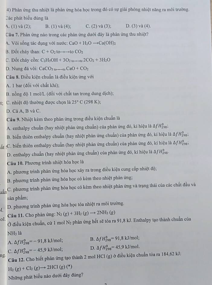 Phản ứng thu nhiệt là phản ứng hóa học trong đó có sự giải phóng nhiệt năng ra môi trường.
Các phát biểu đùng là
A. (1) và (2); B. (1) va(4); C. (2)va(3); D. (3)va(4).
Câu 7. Phản ứng nào trong các phản ứng dưới đây là phản ứng thu nhiệt?
A. Vôi sống tác dụng với nước: CaO+H_2Oto Ca(OH)_2
B. Đốt cháy than: C+O_2toto to toCO_2
C. Đốt cháy cồn: C_2H_5OH+3O_2to _102CO_2+3H_2O
D. Nung đá vôi: CaCO_3_toCaO+CO_2
Câu 8. Điều kiện chuẩn là điều kiện ứng với
A. 1 bar (đối với chất khí);
B. nồng độ 1 mol/L (đối với chất tan trong dung dịch);
t: C. nhiệt độ thường được chọn là 25°C (298 K);
D. Cả A, B và C.
Câu 9. Nhiệt kèm theo phản ứng trong điều kiện chuẩn là
A. enthalpy chuẩn (hay nhiệt phản ứng chuẩn) của phản ứng đó, kí hiệu là Á △ fH_(298)^0
B. biển thiên enthalpy chuẩn (hay nhiệt phản ứng chuẩn) của phản ứng đó, kí hiệu là Δ H_2^(0 98;
Cất C. biến thiên enthalpy chuẩn (hay nhiệt phản ứng chuẩn) của phản ứng đó, kí hiệu là Af H_2^0 98,
D. enthalpy chuẩn (hay nhiệt phản ứng chuẩn) của phản ứng đó, kí hiệu là Δf H_(298)^0
Câu 10. Phương trình nhiệt hóa học là
A. phương trình phản ứng hóa học xây ra trong điều kiện cung cấp nhiệt độ;
B. phương trình phản ứng hóa học có kèm theo nhiệt phản ứng;
Lẫn C. phương trình phản ứng hóa học có kèm theo nhiệt phản ứng và trạng thái của các chất đầu và
sản phẩm;
l. D. phương trình phản ứng hóa học tỏa nhiệt ra môi trường
ol. Câu 11. Cho phản ứng: N_2)(g)+3H_2(g)to 2NH_3(g)
Ở điều kiện chuẩn, cứ 1 mol N_2 phản ứng hết sẽ tỏa ra 91,8 kJ. Enthalpy tạo thành chuẩn của
NH_3 là
A. △ fH_(298)^0=-91,8kJ/mol; B. △ fH_(298)^0=91,8kJ/mol;
C. △ fH_(299)^0=-45,9kJ/mol; D. △ fH_(298)^0=45,9kJ/mol.
ng ) ở điều kiện chuẩn tỏa ra 184,62 kJ:
Câu 12. Cho biết phản ứng tạo thành 2 mol HCl(g)
H_2(g)+Cl_2(g)to 2HCl(g)(*)
Những phát biểu nào dưới đây đúng?