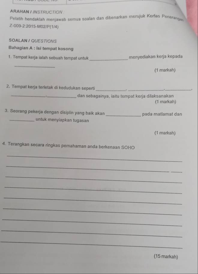 ARAHAN I INSTRUCTION : 
Pelatih hendaklah menjawab semua soalan dan dibenarkan merujuk Kertas Peneranga 
Z-009-2:2015-M02/P(1/4) 
SOALAN I QUESTIONS 
Bahagian A : Isi tempat kosong 
1. Tempat kerja ialah sebuah tempat untuk _menyediakan kerja kepada 
_ 
(1 markah) 
2. Tempat kerja terletak di kedudukan seperti _._ 
_ 
. 
_ 
_dan sebagainya, iaitu tempat kerja dilaksanakan 
(1 markah) 
3. Seorang pekerja dengan disiplin yang baik akan _pada matlamat dan 
_untuk menyiapkan tugasan 
(1 markah) 
4. Terangkan secara ringkas pemahaman anda berkenaan SOHO 
_ 
_ 
_ 
_ 
_ 
_ 
_ 
_ 
_ 
(15 markah)