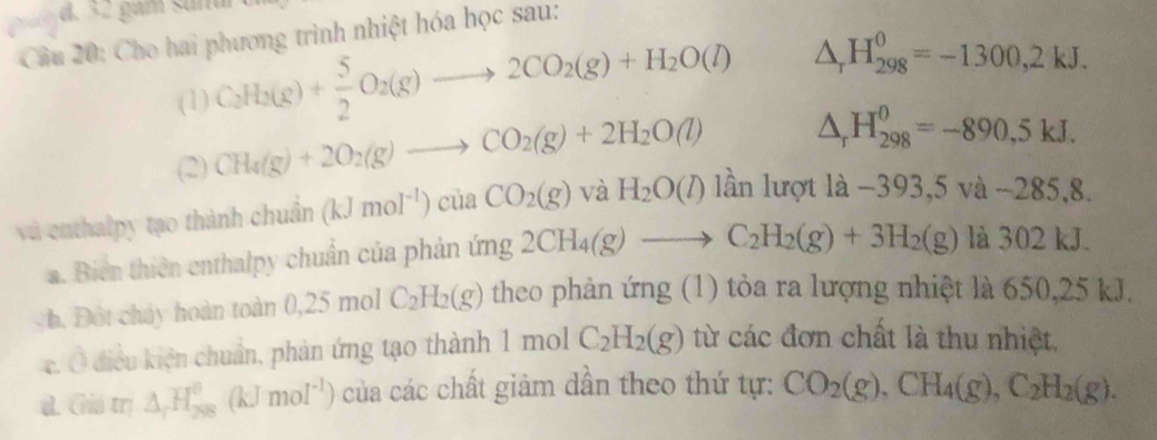 gam sud 
Cầu 20: Cho hai phương trình nhiệt hóa học sau: 
(1) C_2H_2(g)+ 5/2 O_2(g)to 2CO_2(g)+H_2O(l) △ _rH_(298)^0=-1300,2kJ. 
(2) CH_4(g)+2O_2(g)to CO_2(g)+2H_2O(l) △ _rH_(298)^0=-890,5kJ. 
và enthalpy tạo thành chuẩn (kJmoI^(-1))ciaCO_2(g)vaH_2O(l) lần lượt 1a-393,5va-285,8. 
a. Biển thiên enthalpy chuẩn của phản ứng 2CH_4(g)to C_2H_2(g)+3H_2(g)la30 2 kJ
b Đột cháy hoàn toàn ( .2 mol C_2H_2(g) theo phản ứng (1) tỏa ra lượng nhiệt là 650,25 kJ. 
c. Ô điều kiện chuẩn, phản ứng tạo thành 1molC_2H_2(g) từ các đơn chất là thu nhiệt, 
d. Giá trị △ _rH_(208)^0(kJmol^(-1)) của các chất giảm dần theo thứ tự: CO_2(g), CH_4(g), C_2H_2(g).