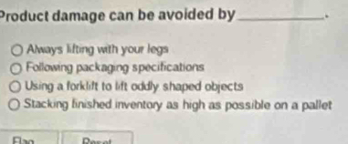 Product damage can be avoided by_ .
Always lifting with your legs
Following packaging specifications
Using a forklift to lift oddly shaped objects
Stacking finished inventory as high as possible on a pallet
Resal