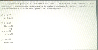 Clars has sennied and quarters in her purse. She counts a totall of 28 coins. If the total vaten of the cains is 76 conts,
which sytern of equations can be used to determise the sumber of pennes and the number of quarters? Assume p
reprsents the number of pennies and a represents the number of quariers.
p+q+2B
a+25q=78
p+q=29
25a+q=70
p+q=TB
p+25t+28
beta +q=76
250+q=26