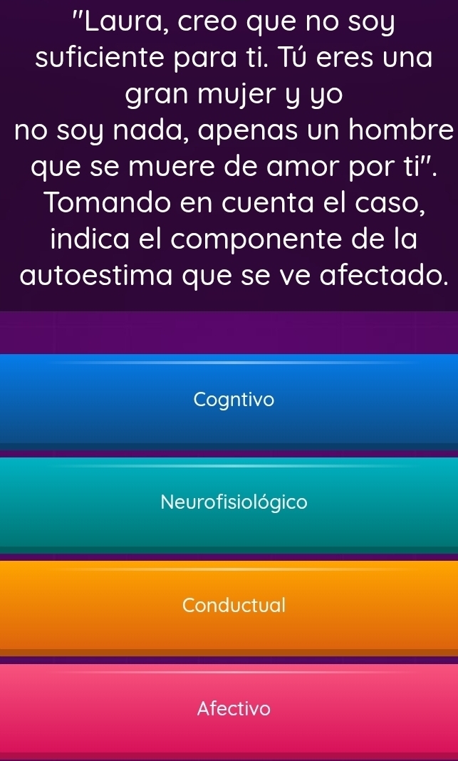 "Laura, creo que no soy
suficiente para ti. Tú eres una
gran mujer y yo
no soy nada, apenas un hombre
que se muere de amor por ti''.
Tomando en cuenta el caso,
indica el componente de la
autoestima que se ve afectado.
Cogntivo
Neurofisiológico
Conductual
Afectivo