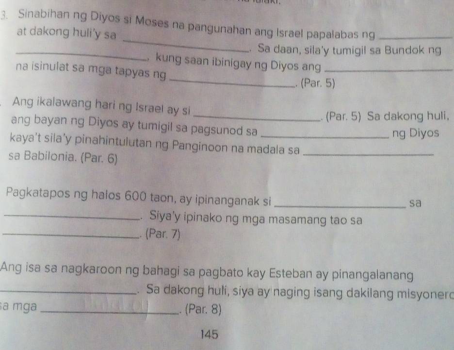 Sinabihan ng Diyos si Moses na pangunahan ang Israel papalabas ng_ 
_ 
at dakong huli’y sa 
_. Sa daan, sila'y tumigil sa Bundok ng 
, kung saan ibinigay ng Diyos ang_ 
_ 
na isinulat sa mga tapyas ng 
. (Par. 5) 
Ang ikalawang hari ng Israel ay si 
_. (Par. 5) Sa dakong huli, 
ang bayan ng Diyos ay tumigil sa pagsunod sa_ 
ng Diyos 
kaya’t sila’y pinahintulutan ng Panginoon na madala sa_ 
sa Babilonia. (Par. 6) 
Pagkatapos ng halos 600 taon, ay ipinanganak si_ 
sa 
_. Siya'y ipinako ng mga masamang tao sa 
_. (Par. 7) 
Ang isa sa nagkaroon ng bahagi sa pagbato kay Esteban ay pinangalanang 
_. Sa dakong huli, siya ay naging isang dakilang misyonerd 
a mga _. (Par. 8) 
145